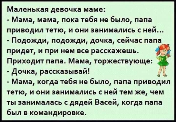 Маленькая девочка маме Мама мама пока тебя не было папа приводил тетю и они занимались ней Подожди подожди дочка сейчас папа придет и при нем все расскажешь Приходит папа Мама торжествующе дочка рассказывай Мама когда тебя не было папа приводил тетю и они занимались ней тем же чем ты занималась дядей Васей когда папа был в командировке 0