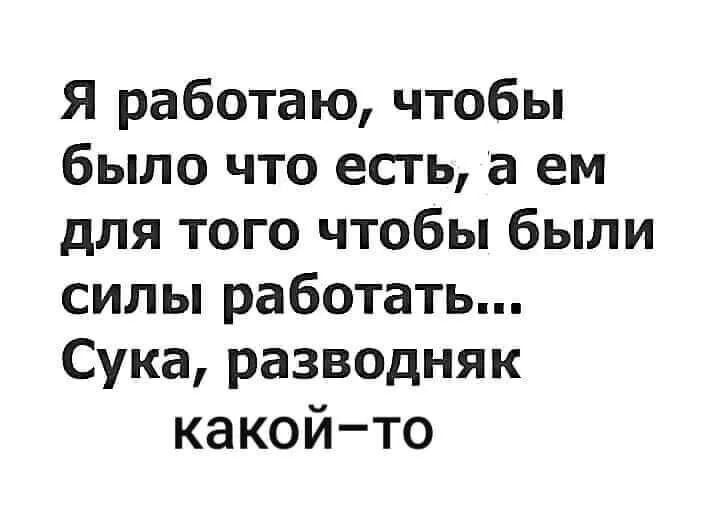 Я работаю чтобы было что есть а ем для того чтобы были силы работать Сука разводняк какойто