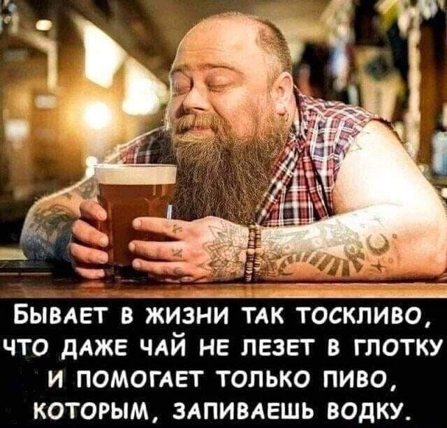 Бывдвт в жизни ТАК тоскливо что дАЖЕ ЧАЙ не лезет в глотку и ПОМОГАЕТ только пиво которым здпивдешь водку