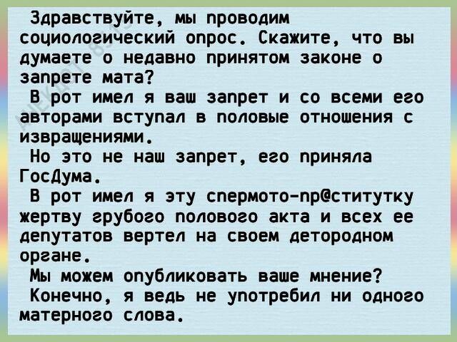 Здравствуйте мы проводим социологический опрос Скажите что вы думаете о недавно принятом законе о запрете мата В рот имел я ваш запрет и со всеми его авторами вступал в половые отношения с извращениями Но это не наш запрет его приняла Госдума в рот имел я эту спермото прсститутку жертву грубого полового акта и всех ее депутатов вертел на своем детородном органе Мы можем опубликовать ваше мнение Ко