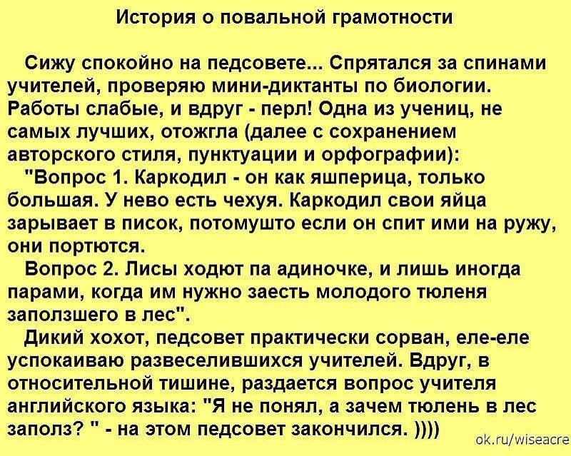 ИСТОРИЯ О ПОВаЛЬНОЙ грамотности Сижу спокойно на педсовете Спрятался за спинами учителей проверяю мини диктанты по биологии Работы слабые и вдруг перл Одна из учениц не самых лучших отожгла далее с сохранением авторского стиля пунктуации и орфографии Вопрос 1 Каркодил он как яшперица только большая У нево есть чехуя Каркодил свои яйца зарывает в писок потомушто если он спит ими на ружу они портютс