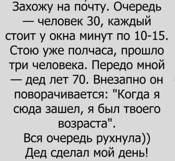 Захожу на почту Очередь человек 30 каждый сгоит у окна минут по 10 15 Стою уже полчаса прошло три человека Передо мной дед лет 70 Внезапно он поворачивается Когда я сюда зашел я был твоего возраста Вся очередь рухнула Дед сделал мой день