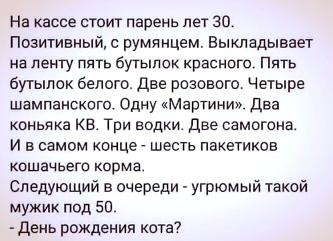 На кассе стоит парень лет 30 Позитивный с румянцем Выкладывает на ленту пять бутылок красного Пять бутылок белого Две розового Четыре шампанского Одну Мартини Два коньяка КВ Три водки Две самогона И в самом конце шесть пакетиков кошачьего корма Следующий в очереди угрюмый такой мужик под 50 День рождения кота
