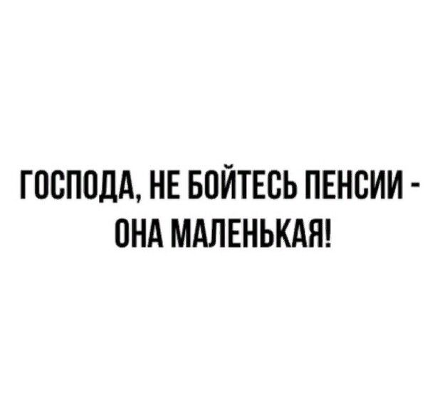 ГОСПОДА НЕ БОЙТЕСЬ ПЕНСИИ ОНА МАЛЕНЬКАЯ
