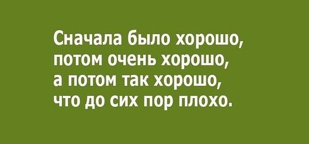 Сначала было хорошо потом очень хорошо а потом так хорошо что до сих пор плохо