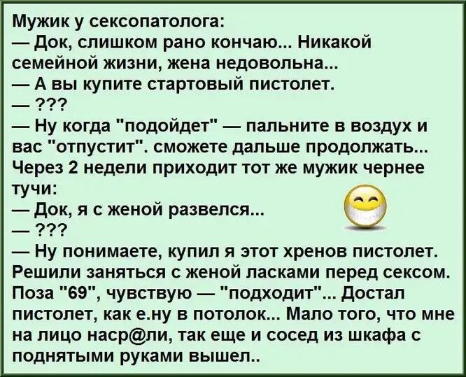 Мужик у сексопатолога док слишком рано кончаю Никакой семейной жизни жена недовольна А вы купите стартовый пистолет Ну когда подойдет папьните в воздух и вас отпустит сможете дальше продолжать Через 2 недели приходит тот же мужик чернее тучи док я с женой развелся _ 9 Ну понимаете купил я этот хренов пистолет Решили заняться с женой ласками перед сексом Поза 69 чувствую подходит достал пистолет ка