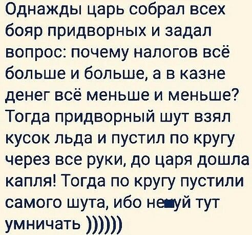 Однажды царь собрал всех бояр придворных и задал вопрос почему налогов всё больше и больше а в казне денег всё меньше и меньше Тогда придворный шут взял кусок льда и пустил по кругу через все руки до царя дошла капля Тогда по кругу пустили самого шута ибо не уй тут умничать