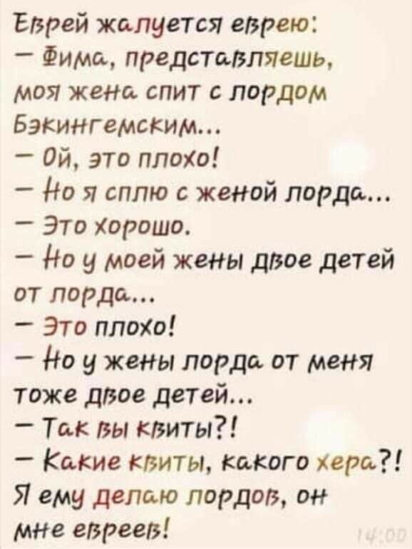 Еврей жалуется еврею Фима представляешь моя жена спит лордом Бэкингемским ой это плохи Но я сплю с женой лорда _ Это Хорошо Но у моей жены даое детей от лорда Это плохо _ Но у жены лорда от меня тоже двое детей _ Так вы квиты _ Какие квиты какого хера Я ему делаю лордов он мнв евреев