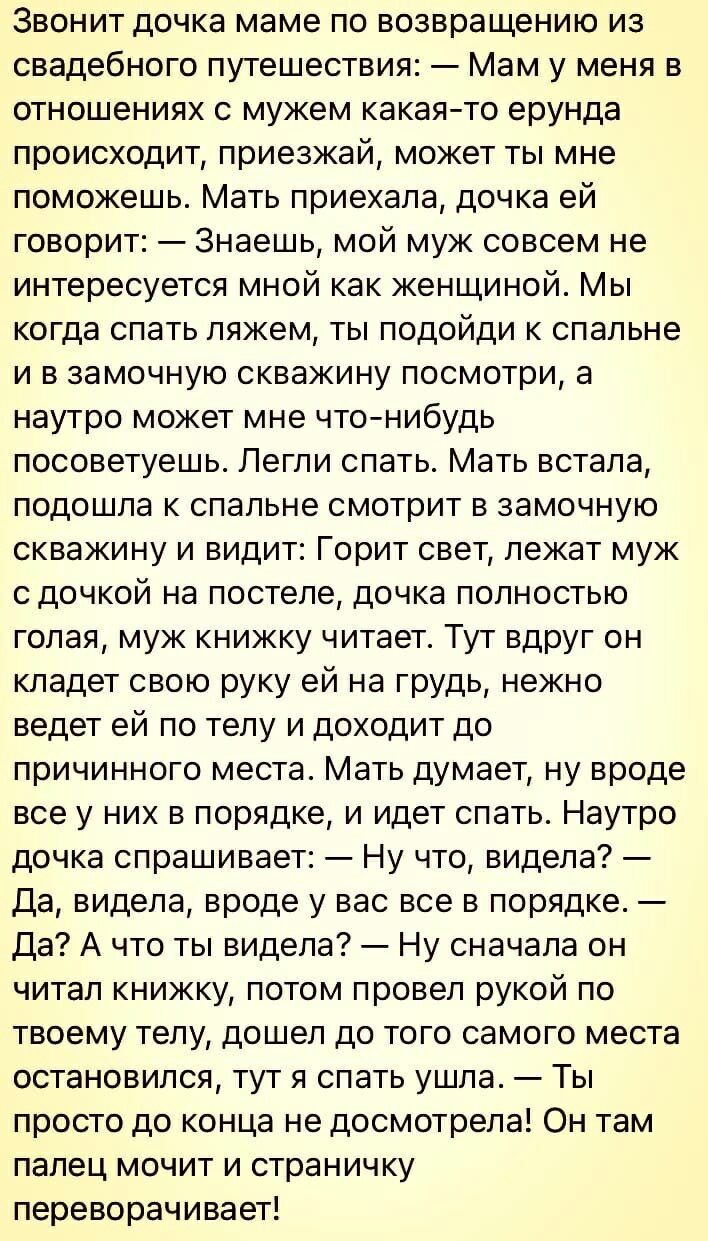 Звонит дочка маме по возвращению из свадебного путешествия Мам у меня в отношениях с мужем какаято ерунда происходит приезжай может ты мне поможешь Мать приехала дочка ей говорит Знаешь мой муж совсем не интересуется мной как женщиной Мы когда спать ляжем ты подойди к спальне и в замочную скважину посмотри а наутро может мне чтонибудь посоветуешь Легли спать Мать встала подошла к спальне смотрит в