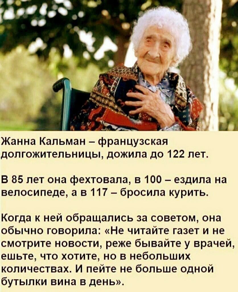 Жанна Кальман французская долгожительницы дожила до 122 лет В 85 лет она фехтовала в 100 ездила на велосипеде а в 117 бросила курить Когда к ней обращались за советом она обычно говорила Не читайте газет и не смотрите новости реже бывайте у врачей ешьте что хотите но в небольших количествах И пейте не больше одной бутылки вина в день