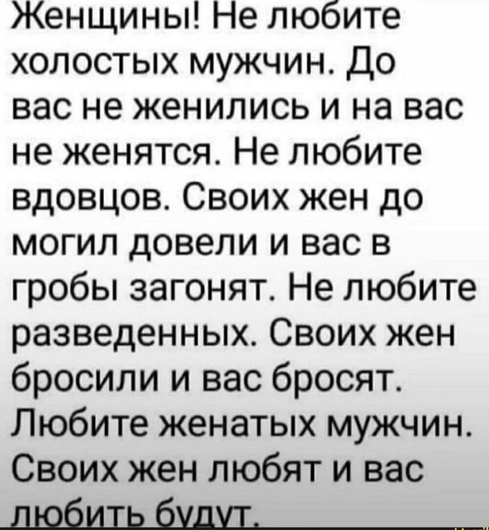 Женщины Не любите холостых мужчин До вас не женились и на вас не женятся Не любите вдовцов Своих жен до могил довели и вас в гробы загонят Не любите разведенных Своих жен бросили и вас бросят Любите женатых мужчин Своих жен любят и вас