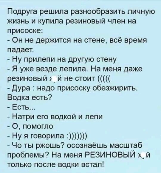Подруга решила разнообразить личную жизнь и купила резиновый член на присоске Он не держится на стене всё время падает Ну прилепи на другую стену Я уже везде лепила На меня даже резиновый _й не стоит Дура надо присоску обезжирить Водка есть Есть Натри его водкой и лепи О помогло Ну я говорила Чо ты ржошь осознаёшь масштаб проблемы На меня РЕЗИНОВЫЙ хй только после водки встал