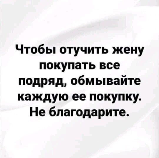 Чтобы отучить жену покупать все подряд обмывайте каждую ее покупку Не благодарите