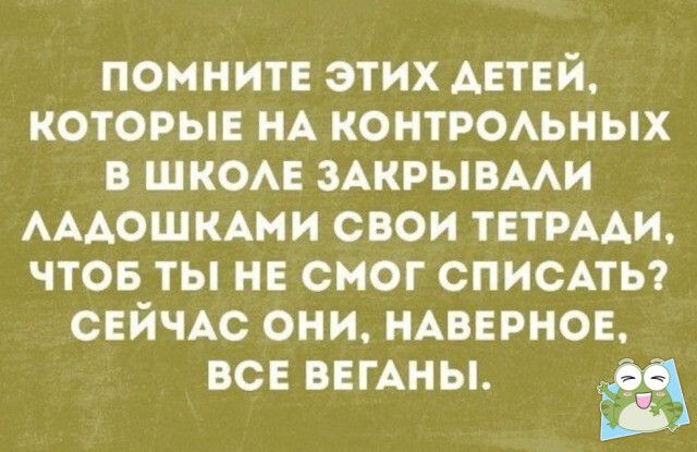 помните этих АЕТЕЙ которые НА контроьных в шком ЗАКРЫВААИ АААОШКАМИ свои ТЕТРААИ чтов ты нв смог списпы СЕЙЧАС они НАВЕРНОЕ ВСЕ ВЕГАНЫ