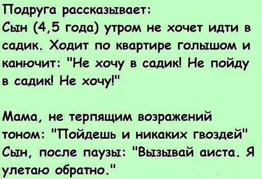 Подруга рассказывает Сын 45 Года утром не хочет идти в садик Ходит по квартире голышом и канючит Не хочу в садик Не пойду в садик Не хочу Мама не терпящим возражений тоном Пойдешь и никаких гвоздей Сын после паузы Вызывай аиста Я улетаю обратно