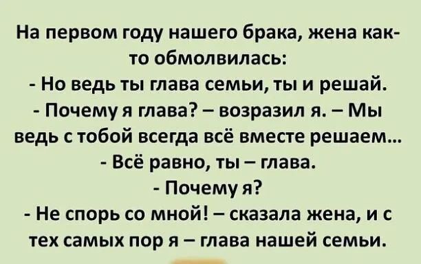 На первом году нашего брака жена как то обмолвилась Но ведь ты глава семьи ты и решай Почему я глава возразил я Мы ведь с тобой всегда всё вместе решаем Всё равно ты глава Почему я Не спорь со мной сказала жена и с тех самых пор я глава нашей семьи