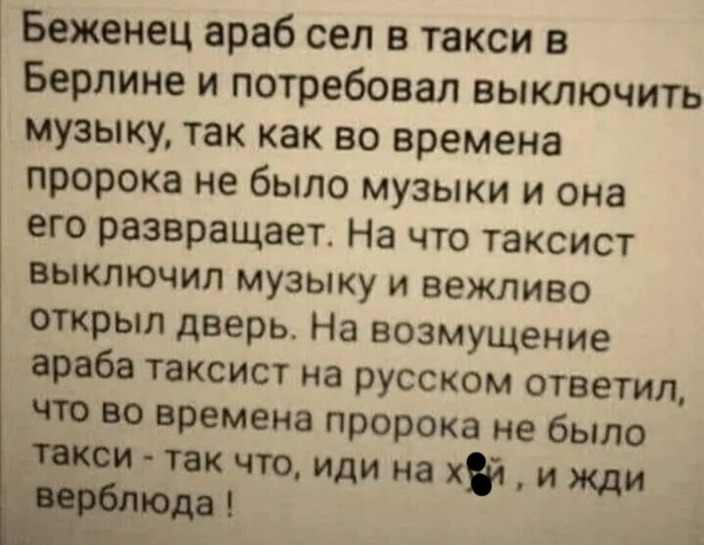 Беженец араб сел в такси в Берлине и потребовал выключить музыку так как во времена пророка не было музыки и она его развращает На что таксист выключил музыку и вежливо открыл дверь На возмущение араба таксист на русском ответил что во времена пророка не было тои так что иди на хэч и жди юда