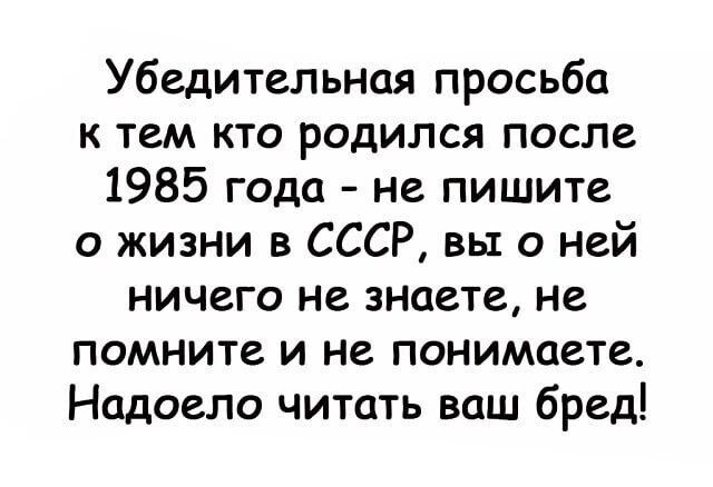 Убедительная просьба к тем кто родился после 1985 года не пишите о жизни в СССР вы о ней ничего не знаете не помните и не понимаете Надоело читать ваш бред