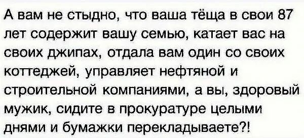 А вам не стыдно что ваша тёща в свои 87 лет содержит вашу семью катает вас на своих джипах отдала вам один со своих коттеджей управляет нефтяной и строительной компаниями а вы здоровый мужик сидите в прокуратуре целыми днями и бумажки перекладывает