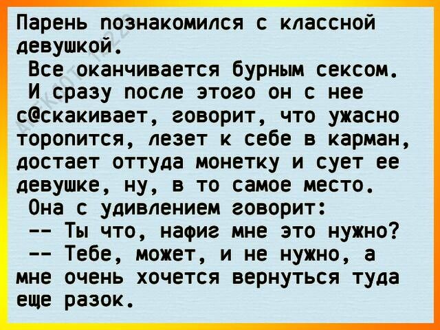 Парень познакомился с классной девушкой Все оканчивается бурным сексом И сразу после этого он с нее сескакивает говорит что ужасно торопится лезет к себе в карман достает оттуда монетку и сует ее девушке ну в то самое место Она с удивлением говорит Ты что нафиг мне это нужно Тебе может и не нужно а мне очень хочется вернуться туда еще разок