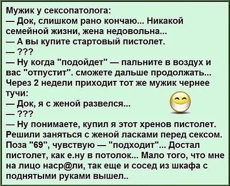 Мужик у сексопатолога док слишком рано кончаю Никакой семейной жизни жена недовольна А вы купите стартовый пистолет Ну когда подойдет папьните в воздух и вас отпустит сможете дальше продолжать Через 2 недели приходит тот же мужик чернее тучи док я с женой развелся _ ну понимаете купил и этот хренов пистолет Решили заняться с женой ласками перед сексом Поза 69 чувствую подходит достал пистолет как 