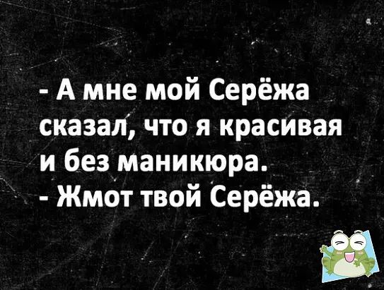 А мне мой Серёжа сказал что я красивая и безіманикюра Жмот твой Серёжа Ё