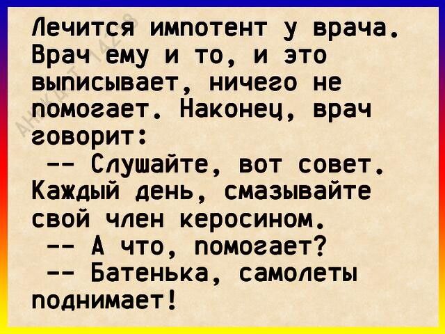 Лечится импотент у врача Врач ему и то и это выписывает ничего не помогает Наконец врач говорит Слушайте вот совет Каждый день смазывайте свой член керосином А что помогает Батенька самолеты поднимает