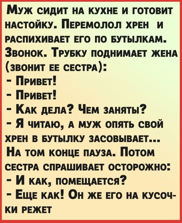 Муж сидит НА кухнв и готовит НАСТОЙКУ Пврвмолол хрвн и РАСПИХИВАЕТ ЕГО по БУТЫЛКАМ Звонок Тгувку поднимет ЖЕНА звонит ЕЕ СЕСТРА Приввт Приват КАК дЕЛА ЧЕМ 3Аняты Я читАю А муж опять свой хрен в БУТЪШКУ зАсовьшАЕт НА том КОНЦЕ ПАУЗА Потом свети СПРАШИВАЕТ осторожно И КАК ПОМЕЩАЕтся ЕЩЕ КАК Он жв ЕГО НА кусоч ки РЕЖЕТ