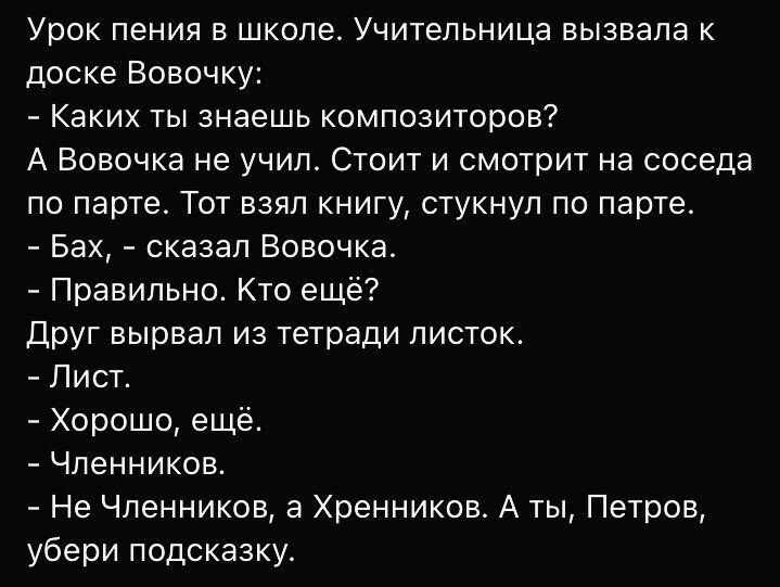 Урок пения в школе Учительница вызвала к доске Вовочку Каких ты знаешь композиторов А Вовочка не учил Стоит и смотрит на соседа по парте Тот взял книгу стукнул по парте Бах сказал Вовочка Правильно Кто еще Друг вырвал из тетради листок Лист Хорошо еще Членников Не Членников а Хренников А ты Петров убери подсказку