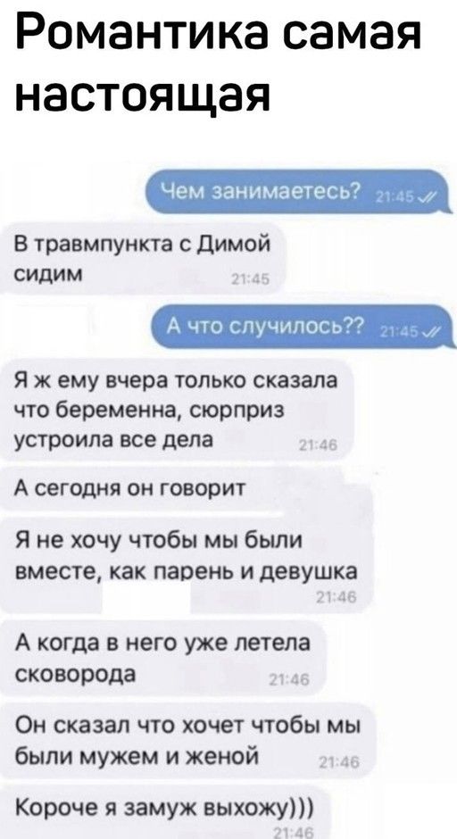 Романтика самая настоящая Чем занимаетесь м В травмпункта с димой сидим А что случилось Я ж ему вчера только сказала что беременна сюрприз устроила все дела А сегодня он говорит Я не хочу чтобы мы были вместе как парень и девушка А когда в него уже летела сковорода Он сказал что хочет чтобы мы были мужем и женой Короче я замуж выхожу