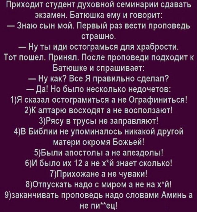 Приходит студент духовной семинарии сдавать экзамен Батюшка ему и говорит Знаю сын мой Первый раз вести проповедь страшно Ну ты иди остограмься для храбрости Тот пошел Принял После проповеди подходит к Батюшке и спрашивает Ну как Все Я правильно сделал Да Но было несколько недочетов 1Я сказал остограмиться а не Ографиниться 2К алтарю восходят а не восползают 3Рясу в трусы не заправляют 4В Библии н