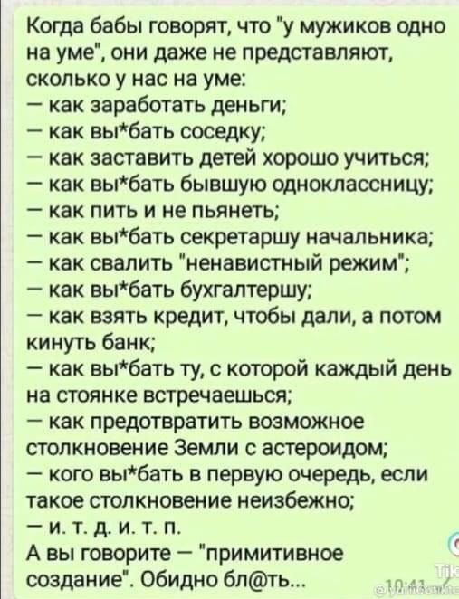 Когда бабы говорятчто у мужиков щно на уме они даже не представляют сколько у нас на уме как заработать деньги как вы6ать соседку как заставить детей хорошо учиться как вы6ать бывшую одноклассницу как пить и не пьянеть как вы6ать секретаршу начальника как свалить ненавистный режим как выбать бухгалтершу _ как ВЗЯТЬ кредит чтобы дали а ПОТОМ кинуть банк как вы6ать ту с которой каждый день на стоянк