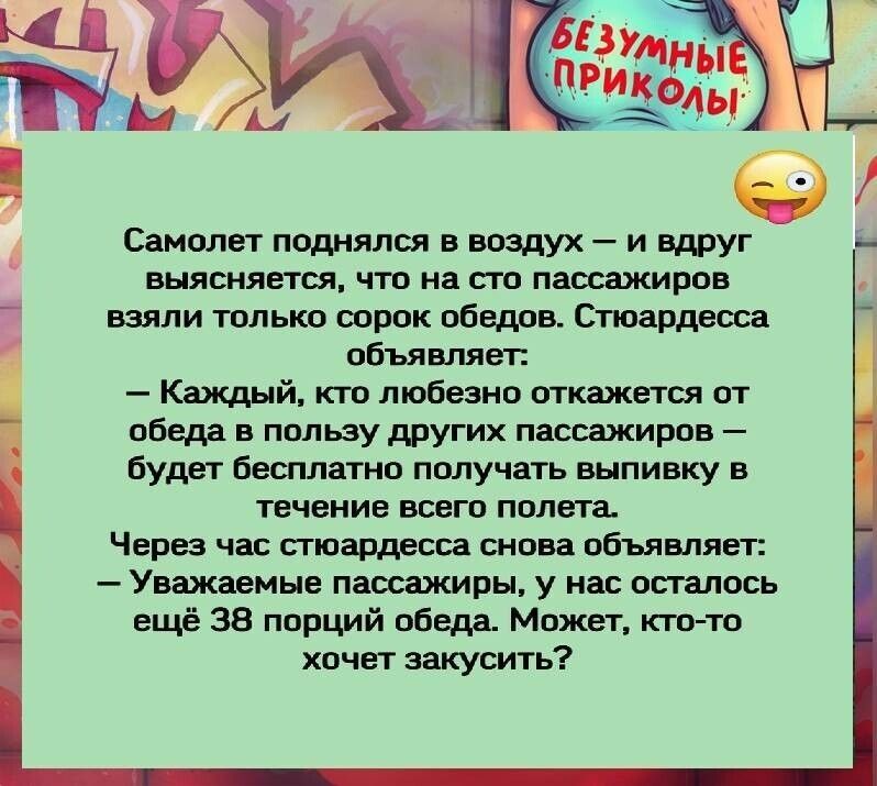 Самолет поднялся в воздух и вдруг выясняется что на сто пассажиров взяли только сорок обедов Стюардесса объявляет Каждый кто любезно откажется от обеда в пользу других пассажиров будет бесплатно получать выпивку в течение всего полета Через час стюардесса снова объявляет Уважаемые пассажиры у нас осталось ещё 38 порций обеда Может кто то хочет закусить