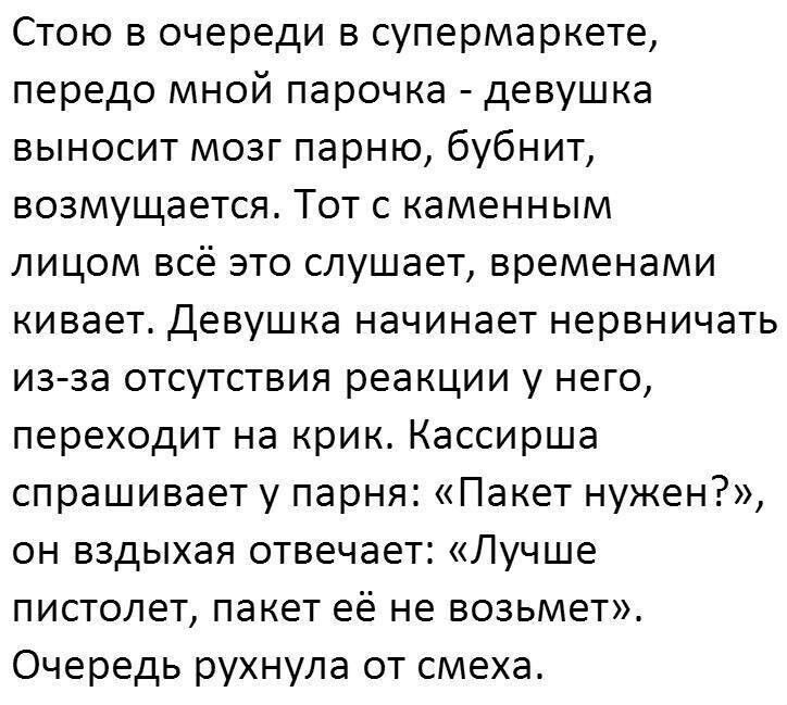 Стою в очереди в супермаркете передо мной парочка девушка выносит мозг парню бубнит возмущается Тот с каменным лицом всё это слушает временами кивает Девушка начинает нервничать из за отсутствия реакции у него переходит на крик Кассирша спрашивает у парня Пакет нужен он вздыхая отвечает Лучше пистолет пакет её не возьмет Очередь рухнула от смеха