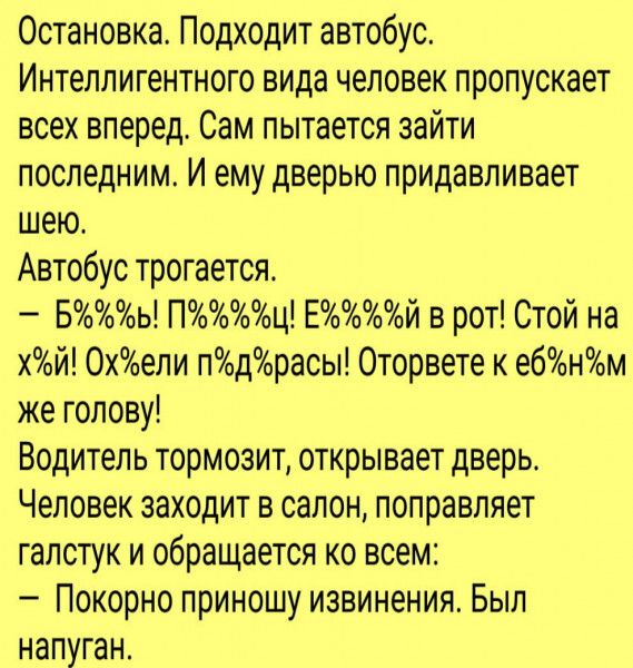 Остановка Подходит автобус Интеллигентного вида человек пропускает всех вперед Сам пытается зайти последним И ему дверью придавливает шею Автобус трогается Бь Пц Ей в рот Стой на хй 0хели пдорасы Оторвете к ебнм же голову Водитель тормозит открывает дверь Человек заходит в салон поправляет галстук и обращается ко всем Покорно приношу извинения Был напуган