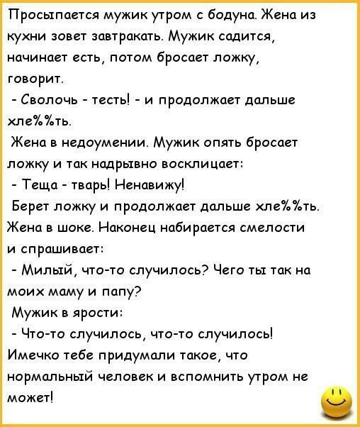 Просыпается мужик утром с бодуна. Жена из кухни зовет завтракать. Мужик садится, начинает есть, потом бросает ложку, говорит.  Сволочь  тесты!  И продолжает дальше хле жена в недоумении. Мужик опять бросает ть. Ложку и так надрывно восклицает:  теща  твары! Ненавижу! Берет ложку и продолжает дальше хлеть. Жена в шоке. Наконец набирается смелости и спрашивает:  милый, чтото случилось? Чего ты так на моих маму и папу? Мужик в ярости:  чтото случилось, чтото случилось имечко тебе придумали такое, что нормальный человек и вспомнить утром не может!