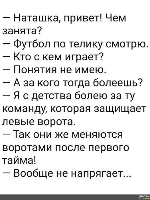 Наташка привет Чем занята Футбол по телику смотрю Кто с кем играет Понятия не имею А за кого тогда болеешь Я с детства болею за ту команду которая защищает левые ворота Так они же меняются воротами после первого тайма Вообще не напрягает