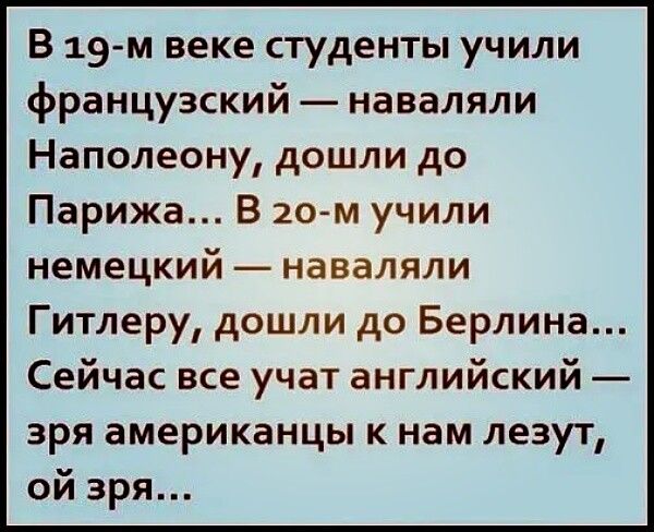 В 19 м веке студенты учили французский наваляли Наполеону дошли до Парижа В 20 м учили немецкий наваляли Гитлеру дошли до Берлина Сейчас все учат английский зря американцы к нам лезут ой зря