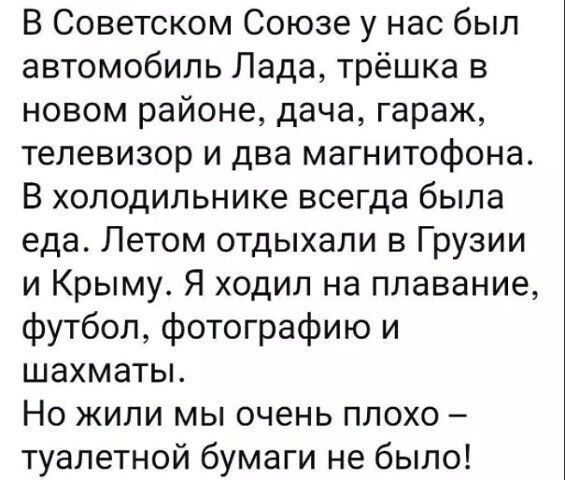 В Советском Союзе у нас был автомобиль Лада трёшка в новом районе дача гараж телевизор и два магнитофона В холодильнике всегда была еда Летом отдыхали в Грузии и Крыму Я ходил на плавание футбол фотографию и шахматы Но жили мы очень плохо туалетной бумаги не было