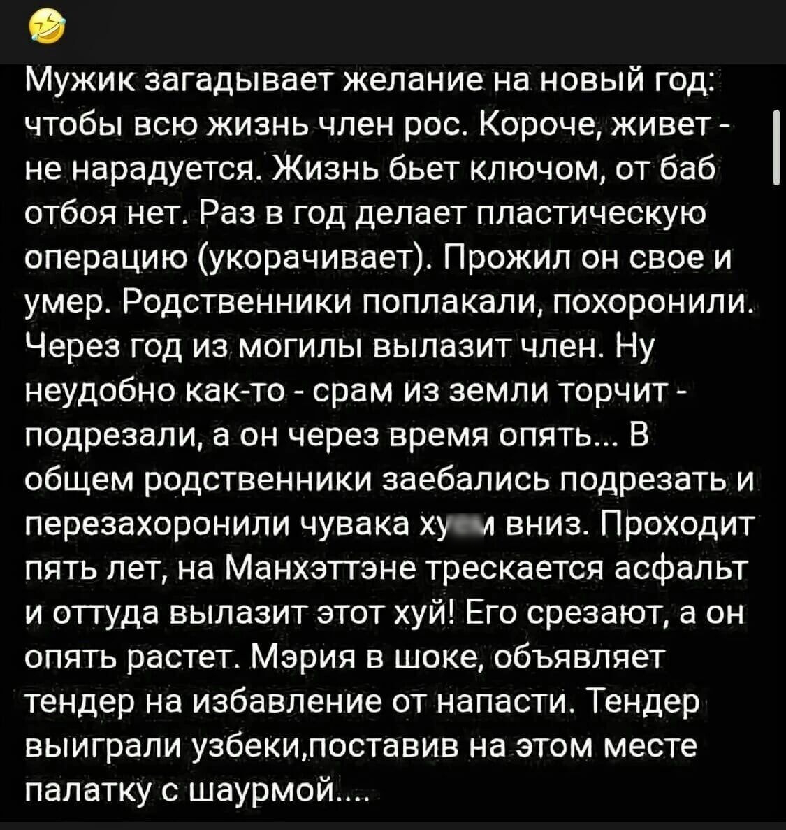 Мужик загадывает желание на новый год чтобы всю жизнь член рос Короче живет не нарадуется Жизнь бьет ключом от баб отбоя нет Раз в год делает пластическую операцию укорачивает Прожил он свое и умер Родственники поплакали похоронили Через год из могилы вылазит член Ну неудобно как то срам из земли торчит подрезали а он через время опять В общем родственники заебались подрезать и перезахоронили чува