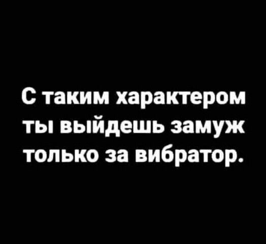 с таким характером ты выйдешь замуж только за вибратор