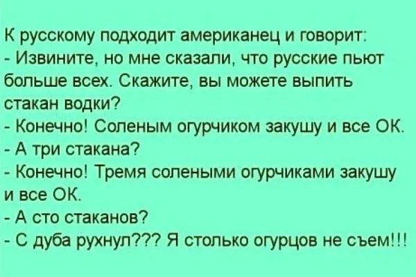 К русскому подходит американец и говорит Извините но мне сказали что русские пьют больше всех Скажите вы можете выпить стакан водки Конечно Сопеным огурчиком закушу и все ОК А три стакана Конечно Тремя солеными огурчиками закушу и все ОК А сто стаканов С дуба рухнул Я столько огурцов не съем