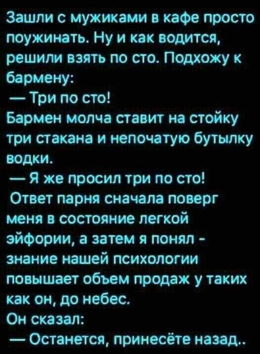 Зашли с мужиками кафе просто поужинать Ну и как водится решили пить по сто Подхожу к бармену Три по сто Бармен молча ставит на стойку три стакана и непочатую бутылку водки Я же просил три по сто Ответ парня сначала поверг меня состояние легкой эйфории а затем я понял знание нашей психологии повышает объем продаж у таких как он до небес Он сказал Останется принесёте назад