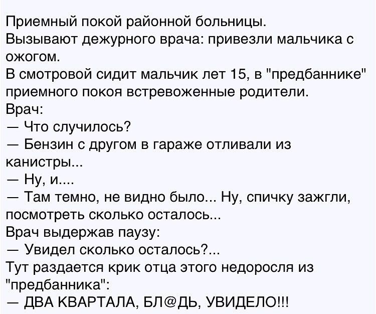 Приемный покой районной больницы Вызывают дежурного врача привезли мальчика с ожогом В смотровой сидит мальчик лет 15 в предбаннике приемного покоя встревоженные родители Врач Что случилось Бензин с другом в гараже отливали из канистры Ну и Там темно не видно было Ну спичку зажгли посмотреть сколько осталось Врач выдержав паузу Увидел сколько осталось Тут раздается крик отца этого недоросля из пре