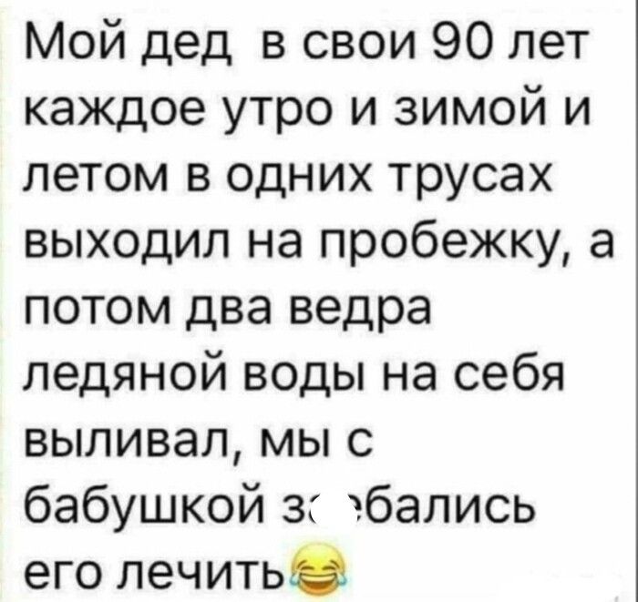 Мой дед в свои 90 лет каждое утро и зимой и летом в одних трусах выходил на пробежку а потом два ведра ледяной воды на себя выливал мы с бабушкой з бались его лечить