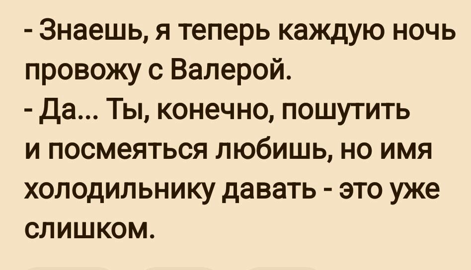 Знаешь я теперь каждую ночь провожу с Валерой Да Ты конечно пошутить и посмеяться любишь но имя холодильнику давать это уже слишком