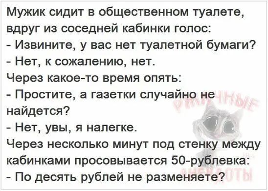 Мужик сидит в общественном туалете вдруг из соседней кабинки голос Извините у вас нет туалетной бумаги Нет к сожалению нет Через какоето время опять Простите а газетки случайно не найдется _ Нет увы я налегке Через несколько минут под стенку между кабинками просовывается 50 рубпевка По десять рублей не разменяете