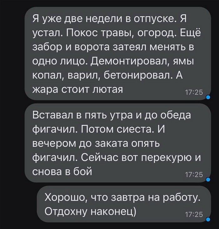 Я уже две недели в отпуске Я устал Покос травы огород Ещё забор и ворота затеял менять в одно лицо Демонтировап ямы копал варил бетонировап А жара стоит пютая 25 _ Вставап в пять утра и до обеда фигачип Потом сиеста И вечером до заката опять фигачип Сейчас вот перекурю и снова в бой 25 _ Хорошо что завтра на работу Отдохну наконец 1725 _