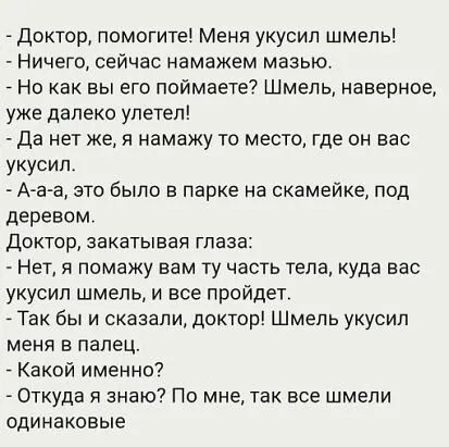 Доктор помогите Меня укусил шмель Ничего сейчас намажем мазью Но как вы его поймаете Шмель наверное уже далеко улетел Да нет же я намажу то место где он вас укусил Ааа это было в парке на скамейке под деревом Доктор закатывая глаза Нет я помажу вам ту часть тела куда вас укусил шмель и все пройдет Так бы и сказали доктор Шмель укусил меня в палец А Какой именно Откуда я знаю По мне так все шмели о