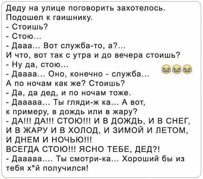 Деду на улице поговорить захотелось Подошел гаишнику Стоишь Стою Дааа Бот служба то в И по вот так с утра и до вечера стоишь Ну да стою Даааа оно конечно за 99 А па ночам как же Стоишь Да да дед и по ночам тоже дваааа Ты гляди ж ка А вот к примеру в дождь или в жару ДА ДА СТОЮШ И В ЦОЖДЬ И Б СНЕГ И В ЖАРУ И В ХОЛОД И ЗИМОЙ И ЛЕТОМ И ДНЕМ И НОЧЬЮ ВСЕГДА СТОЮ ЯСНО ТЕБЕ ДЕД дешева Ты смотри ка Хороши